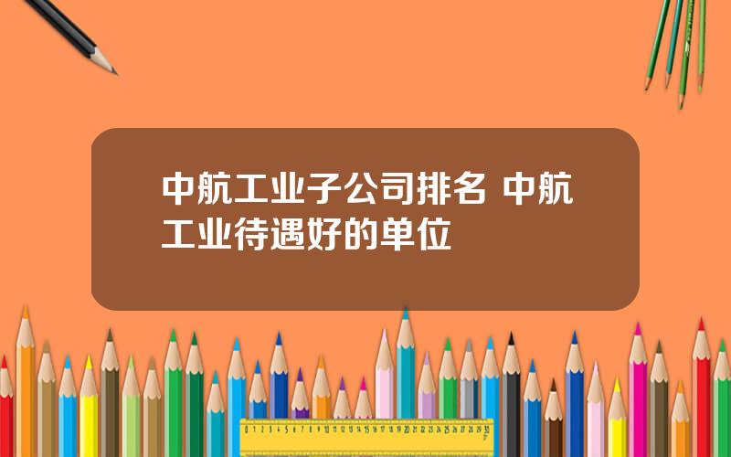 中航工业子公司排名 中航工业待遇好的单位